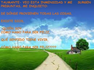 TAUMANTE- VEO ESTA INMENSIDAD Y ME    SURGEN
PREGUNTAS, ME INQUIETO:

DE DÓNDE PROVIENEN TODAS LAS COSAS,

EXISTE DIOS,

 QUIÉN SOY,
CÓMO HAGO PARA SER FELIZ,

QUÉ SENTIDO TIENE VIVIR,

CÓMO HAGO PARA SER FELIZ????
 