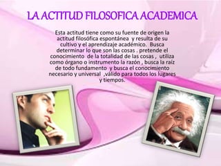 LA ACTITUD FILOSOFICA ACADEMICA
Esta actitud tiene como su fuente de origen la
actitud filosófica espontánea y resulta de su
cultivo y el aprendizaje académico. Busca
determinar lo que son las cosas . pretende el
conocimiento de la totalidad de las cosas , utiliza
como órgano o instrumento la razón , busca la raíz
de todo fundamento y busca el conocimiento
necesario y universal ,válido para todos los lugares
y tiempos.
 