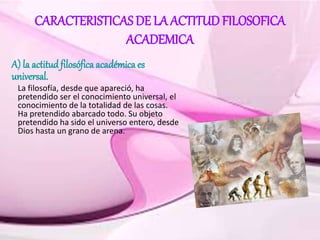 CARACTERISTICAS DE LA ACTITUDFILOSOFICA
ACADEMICA
A) la actitud filosófica académica es
universal.
La filosofía, desde que apareció, ha
pretendido ser el conocimiento universal, el
conocimiento de la totalidad de las cosas.
Ha pretendido abarcado todo. Su objeto
pretendido ha sido el universo entero, desde
Dios hasta un grano de arena.
 