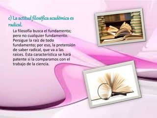 c) La actitud filosófica académica es
radical.
La filosofía busca el fundamento;
pero no cualquier fundamento.
Persigue la raíz de todo
fundamento; por eso, la pretensión
de saber radical, que va a las
raíces. Esta característica se hará
patente si la comparamos con el
trabajo de la ciencia.
 