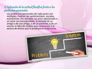 e) Aplicaciónde la actitudfilosófica frentea los
problemas personales
Los problemas personales de cada quien son
múltiples. Podrían ser sentimentales, sociales,
económicos. Por ejemplo, un amor apasionado o
un amor no correspondido; la amistad de un
amigo o de una amiga, o de un pariente, o de un
vecino; la falta de medios para sostenerse o el
exceso de dinero que lo predispone al derroche.
 