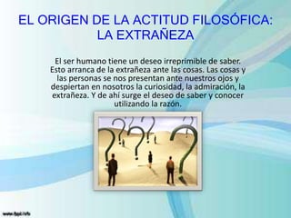 EL ORIGEN DE LA ACTITUD FILOSÓFICA:
LA EXTRAÑEZA
El ser humano tiene un deseo irreprimible de saber.
Esto arranca de la extrañeza ante las cosas. Las cosas y
las personas se nos presentan ante nuestros ojos y
despiertan en nosotros la curiosidad, la admiración, la
extrañeza. Y de ahí surge el deseo de saber y conocer
utilizando la razón.
 