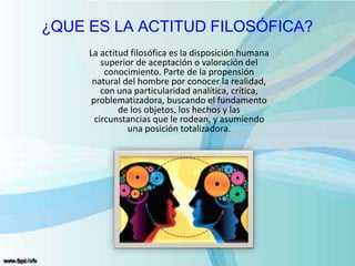 ¿QUE ES LA ACTITUD FILOSÓFICA?
La actitud filosófica es la disposición humana
superior de aceptación o valoración del
conocimiento. Parte de la propensión
natural del hombre por conocer la realidad,
con una particularidad analítica, crítica,
problematizadora, buscando el fundamento
de los objetos, los hechos y las
circunstancias que le rodean, y asumiendo
una posición totalizadora.
 