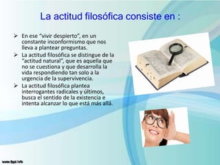 La actitud filosófica consiste en :
 En ese “vivir despierto”, en un
constante inconformismo que nos
lleva a plantear preguntas.
 La actitud filosófica se distingue de la
“actitud natural”, que es aquella que
no se cuestiona y que desarrolla la
vida respondiendo tan solo a la
urgencia de la supervivencia.
 La actitud filosófica plantea
interrogantes radicales y últimos,
busca el sentido de la existencia e
intenta alcanzar lo que está más allá.
 