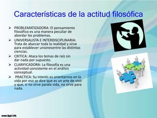 Características de la actitud filosófica
 PROBLEMATIZADORA: El pensamiento
filosófico es una manera peculiar de
abordar los problemas.
 UNIVERSALISTA E INTERDISCIPLINARIA:
Trata de abarcar toda la realidad y sirve
para establecer unionesentre las distintas
ciencias.
 CRITICA: Ataca los temas de raíz sin
dar nada por supuesto.
 CLARIFICADORA: La filosofía es una
actividad consistente en el análisis
conceptual.
 PRACTICA: Su interés es orientarnos en la
vida por eso se dice que es un arte de vivir
y que, si no sirve parala vida, no sirve para
nada.
 