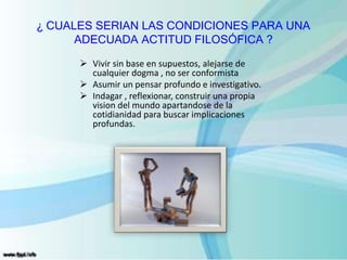 ¿ CUALES SERIAN LAS CONDICIONES PARA UNA
ADECUADA ACTITUD FILOSÓFICA ?
 Vivir sin base en supuestos, alejarse de
cualquier dogma , no ser conformista
 Asumir un pensar profundo e investigativo.
 Indagar , reflexionar, construir una propia
vision del mundo apartandose de la
cotidianidad para buscar implicaciones
profundas.
 