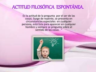 ACTITUD FILOSÓFICA ESPONTÁNEA.
Es la actitud de la pregunta por el ser de las
cosas. Surge de repente, se presenta en
circunstancias especiales en cualquier
persona, está lista para aparecer en cualquier
hombre y siempre se pregunta sobre el
sentido de las cosas . “
 