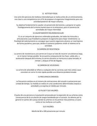 1) ACTITUD FISICA:
Una serie de ejercicios de mediana intensidad que se realiza antes de un entrenamiento,
una clase o una competencia con el fin de preparar al organismo íntegramente para una
                          actividad posterior de mayor esfuerzo.
   Su objetivo fundamental es ayudar a la prevención de lesiones, y preparar al sujeto
    fisiológicamente de la misma manera que en lo emocional, para el comienzo de
                           actividades de mayor intensidad.
                         2) CALENTAMIENTO NEUROMUSCULAR:
      EL es un conjunto de ejercicios ordenados graduados, de todos los músculos y
    articulaciones cuya finalidad es preparar al organismo para mejor rendimiento. La
finalidad del calentamiento es conseguir que nuestro organismo alcance un nivel óptimo
    de forma paulatina, para que, desde el comienzo podamos rendir al máximo en la
                                         actividad.
                              3) CARRERA DE RESISTENCIA:

La carrera de resistencia es una carrera en la que se trata de recorrer una distancia larga,
    en el menor tiempo posible. Se encuentra compuesta de tres fases: salida alta y
  aceleración después de la misma; la carrera durante su transcurso o paso lanzado; el
                            remate y ataque al hilo de llegada.

                               4) CARRERA DE VELOCIDAD:

  La carrera de velocidad se refiere a cualquiera de las carreras a pie más cortas y que
        consisten en correr lo más rápido posible una distancia predeterminada

                                5) FRECUENCIA CARDIACA:

  La frecuencia cardíaca es el número de contracciones del corazón o pulsaciones por
  unidad de tiempo. Su medida se realiza en unas condiciones determinadas (reposo o
                     actividad) y se expresa en latidos por minutos

                                6) PULSO Y SUS VALORES:

El pulso de una persona es la pulsación provocada por la expansión de sus arterias como
  consecuencia de la circulación de sangre bombeada por el corazón. Se obtiene por lo
  general en partes del cuerpo donde las arterias se encuentran más próximas a la piel,
                            como en las muñecas o el cuello.

                                      SUS VALORES:

                       Adulto de 60 a 100 pulsaciones por minuto.
 