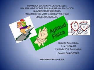 REPUBLICA BOLIVARIANA DE VENEZUELA
MINISTERIO DEL PODER POPULAR PARA LA EDUCACION
UNIVERSIDAD FERMIN TORO
FACULTAD DE CIENCIAS JURÍDICA Y POLÍTICAS
ESCUELA DE DERECHO
Discente: Nohemí Lobo
C.I.V- 16.822.301
Facilitador: Prof. Samir Matute
Sección: SAIA/B-2014/B
BARQUISIMETO; MARZO DE 2015
 