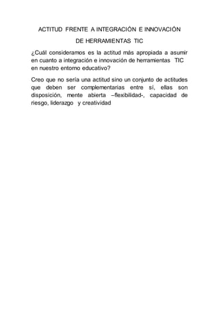 ACTITUD FRENTE A INTEGRACIÓN E INNOVACIÓN
DE HERRAMIENTAS TIC
¿Cuál consideramos es la actitud más apropiada a asumir
en cuanto a integración e innovación de herramientas TIC
en nuestro entorno educativo?
Creo que no sería una actitud sino un conjunto de actitudes
que deben ser complementarias entre sí, ellas son
disposición, mente abierta –flexibilidad-, capacidad de
riesgo, liderazgo y creatividad
 