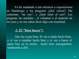 Yo he mandado a mis técnicos a exposiciones en Hamburgo y les pregunto ¿Qué vieron?, Me contestan: “un oso”, y ¿Qué tiene el oso?. Les pregunto las medidas , el volumen o el material de los osos y no me saben decir algo con exactitud. Haz las cosas bien .  Si vas a   nadar hazlo bien, y si vas a   estudiar hazlo bien y si vas a hacer el amor hoy   en la noche,   hazlo bien   entregándote totalmente a ello. 2.  El "bien hacer":   