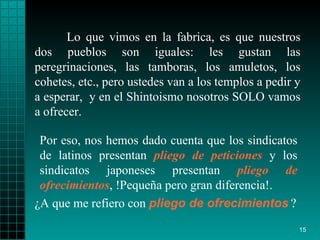 Lo que vimos en la fabrica, es que nuestros dos pueblos   son iguales: les gustan   las   peregrinaciones, las tamboras,   los amuletos, los   cohetes, etc., pero   ustedes   van a los   templos a pedir y a esperar ,   y en el   Shintoismo   nosotros SOLO vamos a   ofrecer.  ¿ A que me refiero con   pliego   de ofrecimientos   ?  Por eso, nos hemos dado   cuenta que los   sindicatos de latinos   presentan  pliego de peticiones  y los sindicatos   japoneses presentan   pliego   de ofrecimientos , !Pequeña pero gran diferencia!. 