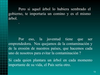 Pero si aquel árbol lo  hubiera  sembrado el gobierno ,  te importaría   un comino y es el mismo árbol.  Por eso, la juventud   tiene que ser emprendedora.  Nos quejamos de la   contaminación y de la   erosión   de nuestros países, que hacemos cada uno de nosotros para evitar la contaminación ?  Si cada quien plantara un   árbol en cada momento   importante de su vida, el País   seria   otro .  . 