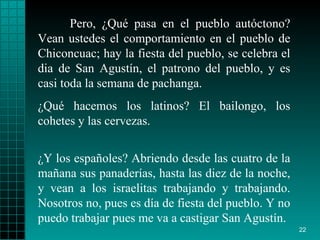 Pero, ¿Qué pasa en el pueblo autóctono? Vean ustedes el comportamiento en el pueblo de Chiconcuac; hay la fiesta del pueblo, se celebra el dia de San Agustín, el patrono del pueblo, y es casi toda la semana de pachanga.  ¿Qué hacemos los latinos? El bailongo, los cohetes y las cervezas. ¿Y los españoles? Abriendo desde las cuatro de la mañana sus panaderías, hasta las diez de la noche, y vean a los israelitas trabajando y trabajando. Nosotros no, pues es día de fiesta del pueblo. Y no puedo trabajar pues me va a castigar San Agustín. 