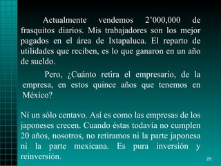 Actualmente vendemos 2’000,000 de frasquitos diarios. Mis trabajadores son los mejor pagados en el área de Ixtapaluca. El reparto de utilidades que reciben, es lo que ganaron en un año de sueldo. Ni un sólo centavo. Así es como las empresas de los japoneses crecen. Cuando éstas todavía no cumplen 20 años, nosotros, no retiramos ni la parte japonesa ni la parte mexicana. Es pura inversión y reinversión. Pero, ¿Cuánto retira el empresario, de la empresa, en estos quince años que tenemos en México?  