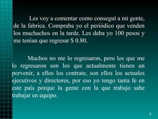 Les voy a comentar como conseguí a mi gente, de la fabrica.   Compraba   yo el periódico que   venden los muchachos en la tarde. Les daba yo 100   pesos y me tenían que   regresar $ 0.80.  Muchos no me lo regresaron, pero   los que me lo   regresaron   son los que actualmente tienen un porvenir, a ellos los contrate, son   ellos los actuales   ejecutivos y directores, por eso yo tengo tanta fe   en este país porque la   gente con la que trabajo sabe trabajar en equipo . 