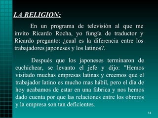 LA RELIGION: Después que los   japoneses terminaron de   cuchichear, se levanto el jefe y dijo :  "Hemos   visitado muchas   empresas   latinas y creemos que el trabajador latino es   mucho mas hábil, pero el   día de hoy acabamos de estar en una fabrica y nos   hemos dado cuenta por que   las   relaciones entre los obreros y   la empresa son tan   deficientes. En un programa de televisión al que me invito   Ricardo Rocha, yo fungía de   traductor y Ricardo   pregunto :   ¿ cual es la   diferencia entre los trabajadores   japoneses  y  los latinos?. 
