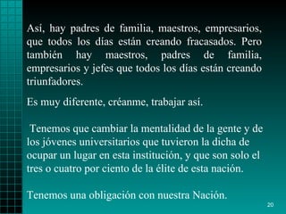 Así, hay padres de familia, maestros, empresarios,   que todos los días   están   creando fracasados. Pero   también hay maestros,   padres de familia,   empresarios y jefes que todos   los días están creando triunfadores . Es muy diferente, créanme, trabajar así. Tenemos   que cambiar la mentalidad   de la gente y  de los  jóvenes   universitarios que tuvieron  l a dicha de ocupar un   lugar en esta institución, y que son solo el tres   o   cuatro por ciento de   la  é lite de esta nación.  Tenemos una obligación con   nuestra Nación. 