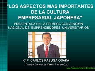"LOS ASPECTOS MAS IMPORTANTES
        DE LA CULTURA
    EMPRESARIAL JAPONESA"
   PRESENTADA EN LA PRIMERA CONVENCION
NACIONAL DE EMPRENDEDORES UNIVERSITARIOS




       C.P. CARLOS KASUGA OSAKA
        Director General de Yakult, S.A. de C.V.
                                              www.Negociosyemprendimiento.co
 