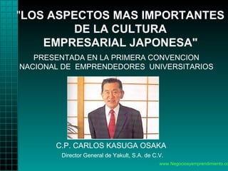 www.Negociosyemprendimiento.com   &quot; LOS ASPECTOS MAS IMPORTANTES DE LA CULTURA EMPRESARIAL JAPONESA&quot; C.P. CARLOS KASUGA OSAKA    Director General   de Yakult, S.A. de C.V.   PRESENTADA EN LA PRIMERA CONVENCION   NACIONAL DE   EMPRENDEDORES   UNIVERSITARIOS 