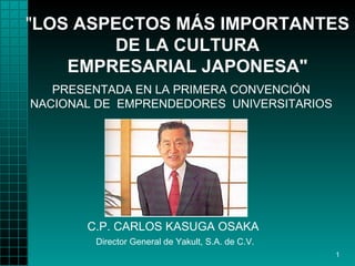 "LOS ASPECTOS MÁS IMPORTANTES
        DE LA CULTURA
    EMPRESARIAL JAPONESA"
   PRESENTADA EN LA PRIMERA CONVENCIÓN
NACIONAL DE EMPRENDEDORES UNIVERSITARIOS




       C.P. CARLOS KASUGA OSAKA
        Director General de Yakult, S.A. de C.V.
                                                   1
 