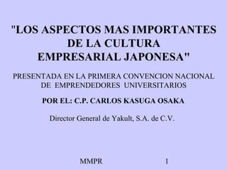 "LOS ASPECTOS MAS IMPORTANTES
         DE LA CULTURA
    EMPRESARIAL JAPONESA"
PRESENTADA EN LA PRIMERA CONVENCION NACIONAL
      DE EMPRENDEDORES UNIVERSITARIOS

      POR EL: C.P. CARLOS KASUGA OSAKA

       Director General de Yakult, S.A. de C.V.




                MMPR                       1
 