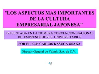 "LOS ASPECTOS MAS IMPORTANTES
DE LA CULTURA
EMPRESARIAL JAPONESA"
POR EL: C.P. CARLOS KASUGA OSAKA
Director General de Yakult, S.A. de C.V.
PRESENTADA EN LA PRIMERA CONVENCION NACIONAL
DE EMPRENDEDORES UNIVERSITARIOS
 