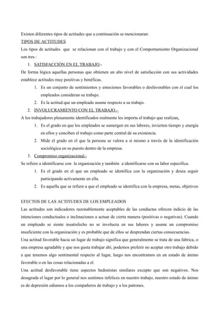 Existen diferentes tipos de actitudes que a continuación se mencionaran:
TIPOS DE ACTITUDES
Los tipos de actitudes que se relacionan con el trabajo y con el Comportamiento Organizacional
son tres :
    1. SATISFACCIÓN EN EL TRABAJO.-
De forma lógica aquellas personas que obtienen un alto nivel de satisfacción con sus actividades
establece actitudes muy positivas y benéficas.
        1. Es un conjunto de sentimientos y emociones favorables o desfavorables con el cual los
             empleados consideran su trabajo.
        2. Es la actitud que un empleado asume respecto a su trabajo.
    2. INVOLUCRAMIENTO CON EL TRABAJO.-
A los trabajadores plenamente identificados realmente les importa el trabajo que realizan.
        1. Es el grado en que los empleados se sumergen en sus labores, invierten tiempo y energía
             en ellos y conciben el trabajo como parte central de su existencia.
        2. Mide el grado en el que la persona se valora a sí mismo a través de la identificación
             sociológica en su puesto dentro de la empresa.
    3. Compromiso organizacional.-
Se refiere a identificarse con la organización y también a identificarse con su labor específica.
        1. Es el grado en el que un empleado se identifica con la organización y desea seguir
             participando activamente en ella.
        2. Es aquella que se refiere a que el empleado se identifica con la empresa, metas, objetivos


EFECTOS DE LAS ACTITUDES DE LOS EMPLEADOS
Las actitudes son indicadores razonablemente aceptables de las conductas ofrecen indicio de las
intenciones conductuales o inclinaciones a actuar de cierta manera (positivas o negativas). Cuando
un empleado se siente insatisfecho no se involucra en sus labores y asume un compromiso
insuficiente con la organización y es probable que de ellos se desprendan ciertas consecuencias.
Una actitud favorable hacia un lugar de trabajo significa que generalmente se trata de una fabrica, o
una empresa agradable y que nos gusta trabajar ahí, podemos preferir no aceptar otro trabajo debido
a que tenemos algo sentimental respecto al lugar, luego nos encontramos en un estado de ánimo
favorable o en las cosas relacionadas a el.
Una actitud desfavorable tiene aspectos hedonistas similares excepto que son negativos. Nos
desagrada el lugar por lo general nos sentimos infelices en nuestro trabajo, nuestro estado de ánimo
es de depresión odiamos a los compañeros de trabajo y a los patrones.
 