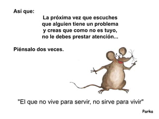 Así que:
           La próxima vez que escuches
           que alguien tiene un problema
           y creas que como no es tuyo,
           no le debes prestar atención...

Piénsalo dos veces.




 "El que no vive para servir, no sirve para vivir"
                                                 Parka
 