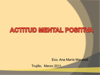 ACTITUD MENTAL POSITIVA Eco. Ana María Maraboli Trujillo,  Marzo 2011 