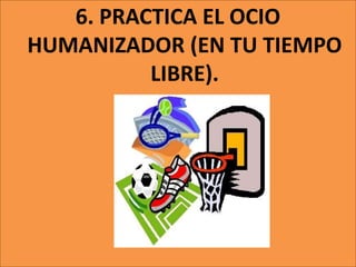 6. PRACTICA EL OCIO
HUMANIZADOR (EN TU TIEMPO
LIBRE).
 