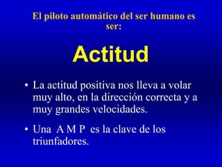 El piloto automático del ser humano es
ser:
• La actitud positiva nos lleva a volar
muy alto, en la dirección correcta y a
muy grandes velocidades.
• Una A M P es la clave de los
triunfadores.
Actitud
 