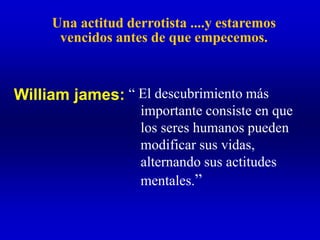 Una actitud derrotista ....y estaremos
vencidos antes de que empecemos.
“ El descubrimiento más
importante consiste en que
los seres humanos pueden
modificar sus vidas,
alternando sus actitudes
mentales.”
William james:
 