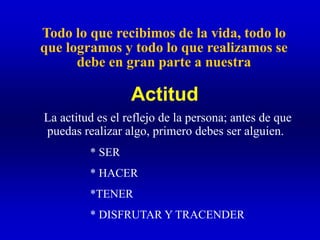 Todo lo que recibimos de la vida, todo lo
que logramos y todo lo que realizamos se
debe en gran parte a nuestra
La actitud es el reflejo de la persona; antes de que
puedas realizar algo, primero debes ser alguien.
* SER
* HACER
*TENER
* DISFRUTAR Y TRACENDER
Actitud
 