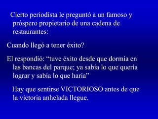 Cierto periodista le preguntó a un famoso y
próspero propietario de una cadena de
restaurantes:
Cuando llegó a tener éxito?
El respondió: “tuve éxito desde que dormía en
las bancas del parque; ya sabía lo que quería
lograr y sabía lo que haría”
Hay que sentirse VICTORIOSO antes de que
la victoria anhelada llegue.
 