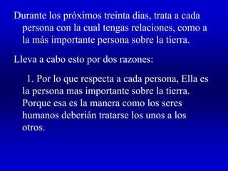 Durante los próximos treinta dias, trata a cada
persona con la cual tengas relaciones, como a
la más importante persona sobre la tierra.
Lleva a cabo esto por dos razones:
1. Por lo que respecta a cada persona, Ella es
la persona mas importante sobre la tierra.
Porque esa es la manera como los seres
humanos deberián tratarse los unos a los
otros.
 