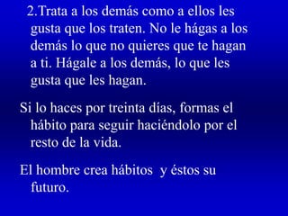 2.Trata a los demás como a ellos les
gusta que los traten. No le hágas a los
demás lo que no quieres que te hagan
a ti. Hágale a los demás, lo que les
gusta que les hagan.
Si lo haces por treinta días, formas el
hábito para seguir haciéndolo por el
resto de la vida.
El hombre crea hábitos y éstos su
futuro.
 