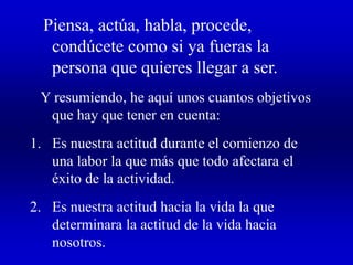 Piensa, actúa, habla, procede,
condúcete como si ya fueras la
persona que quieres llegar a ser.
Y resumiendo, he aquí unos cuantos objetivos
que hay que tener en cuenta:
1. Es nuestra actitud durante el comienzo de
una labor la que más que todo afectara el
éxito de la actividad.
2. Es nuestra actitud hacia la vida la que
determinara la actitud de la vida hacia
nosotros.
 