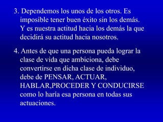 3. Dependemos los unos de los otros. Es
imposible tener buen éxito sin los demás.
Y es nuestra actitud hacia los demás la que
decidirá su actitud hacia nosotros.
4. Antes de que una persona pueda lograr la
clase de vida que ambiciona, debe
convertirse en dicha clase de individuo,
debe de PENSAR, ACTUAR,
HABLAR,PROCEDER Y CONDUCIRSE
como lo haría esa persona en todas sus
actuaciones.
 
