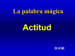La palabra mágica
IGOR
Actitud
 