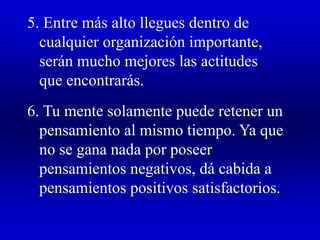5. Entre más alto llegues dentro de
cualquier organización importante,
serán mucho mejores las actitudes
que encontrarás.
6. Tu mente solamente puede retener un
pensamiento al mismo tiempo. Ya que
no se gana nada por poseer
pensamientos negativos, dá cabida a
pensamientos positivos satisfactorios.
 