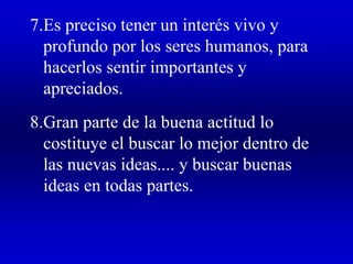 7.Es preciso tener un interés vivo y
profundo por los seres humanos, para
hacerlos sentir importantes y
apreciados.
8.Gran parte de la buena actitud lo
costituye el buscar lo mejor dentro de
las nuevas ideas.... y buscar buenas
ideas en todas partes.
 