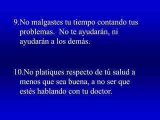 9.No malgastes tu tiempo contando tus
problemas. No te ayudarán, ni
ayudarán a los demás.
10.No platiques respecto de tú salud a
menos que sea buena, a no ser que
estés hablando con tu doctor.
 