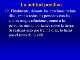 La actitud positiva
12. Finalmente, durante los próximos treinta
días , trata a todas las personas con las
cuales tengas relaciones, como a las
personas más importantes sobre la tierra.
Si realizas esto por treinta días, lo harás
por el resto de tu vida.
 