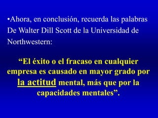•Ahora, en conclusión, recuerda las palabras
De Walter Dill Scott de la Universidad de
Northwestern:
“El éxito o el fracaso en cualquier
empresa es causado en mayor grado por
la actitud mental, más que por la
capacidades mentales”.
 