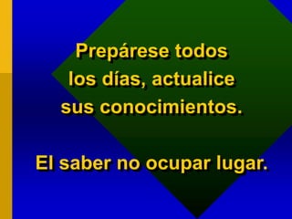 Prepárese todos
los días, actualice
sus conocimientos.
El saber no ocupar lugar.
 