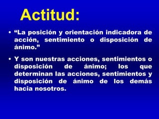 • “La posición y orientación indicadora de
acción, sentimiento o disposición de
ánimo.”
• Y son nuestras acciones, sentimientos o
disposición de ánimo; los que
determinan las acciones, sentimientos y
disposición de ánimo de los demás
hacia nosotros.
Actitud:
 