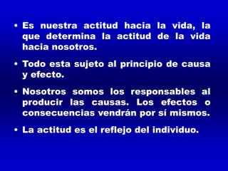 • Es nuestra actitud hacia la vida, la
que determina la actitud de la vida
hacia nosotros.
• Todo esta sujeto al principio de causa
y efecto.
• Nosotros somos los responsables al
producir las causas. Los efectos o
consecuencias vendrán por sí mismos.
• La actitud es el reflejo del individuo.
 