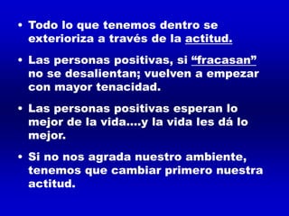 • Todo lo que tenemos dentro se
exterioriza a través de la actitud.
• Las personas positivas, si “fracasan”
no se desalientan; vuelven a empezar
con mayor tenacidad.
• Las personas positivas esperan lo
mejor de la vida....y la vida les dá lo
mejor.
• Si no nos agrada nuestro ambiente,
tenemos que cambiar primero nuestra
actitud.
 
