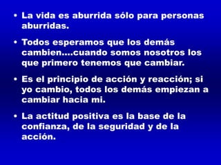 • La vida es aburrida sólo para personas
aburridas.
• Todos esperamos que los demás
cambien....cuando somos nosotros los
que primero tenemos que cambiar.
• Es el principio de acción y reacción; si
yo cambio, todos los demás empiezan a
cambiar hacia mi.
• La actitud positiva es la base de la
confianza, de la seguridad y de la
acción.
 